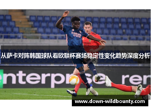 从萨卡对阵韩国球队看欧联杯赛场稳定性变化趋势深度分析
