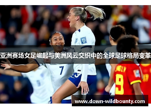 亚洲赛场女足崛起与美洲风云交织中的全球足球格局变革 亚洲赛场女足崛起与美洲风云交织中的全球足球格局变革