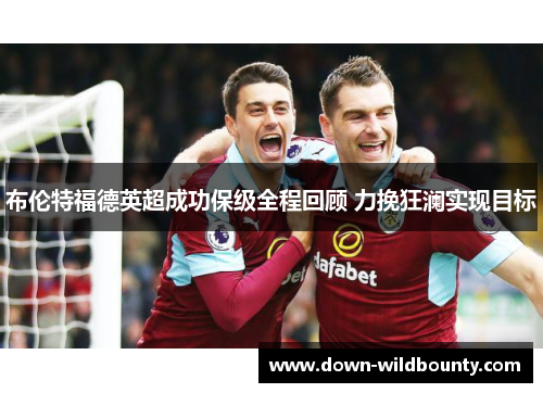 布伦特福德英超成功保级全程回顾 力挽狂澜实现目标 布伦特福德英超成功保级全程回顾 力挽狂澜实现目标