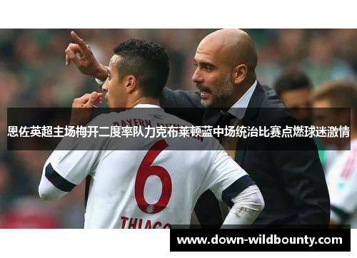 恩佐英超主场梅开二度率队力克布莱顿蓝中场统治比赛点燃球迷激情 恩佐英超主场梅开二度率队力克布莱顿蓝中场统治比赛点燃球迷激情