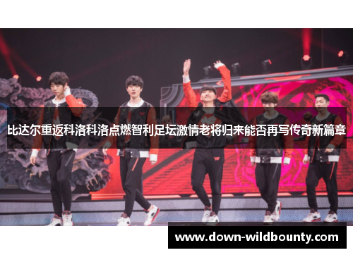 比达尔重返科洛科洛点燃智利足坛激情老将归来能否再写传奇新篇章 比达尔重返科洛科洛点燃智利足坛激情老将归来能否再写传奇新篇章