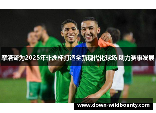 摩洛哥为2025年非洲杯打造全新现代化球场 助力赛事发展