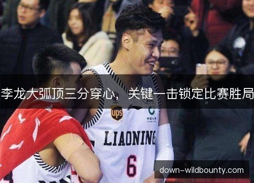 李龙大弧顶三分穿心,关键一击锁定比赛胜局 李龙大弧顶三分穿心,关键一击锁定比赛胜局
